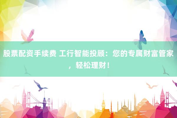 股票配资手续费 工行智能投顾：您的专属财富管家，轻松理财！