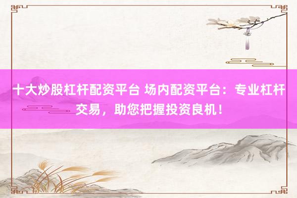 十大炒股杠杆配资平台 场内配资平台:专业杠杆交易,助您把握投资良机!