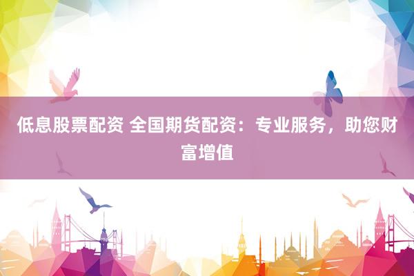 低息股票配资 全国期货配资：专业服务，助您财富增值