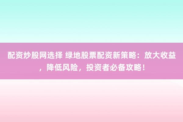 配资炒股网选择 绿地股票配资新策略:放大收益,降低风险,投资者必备攻略!