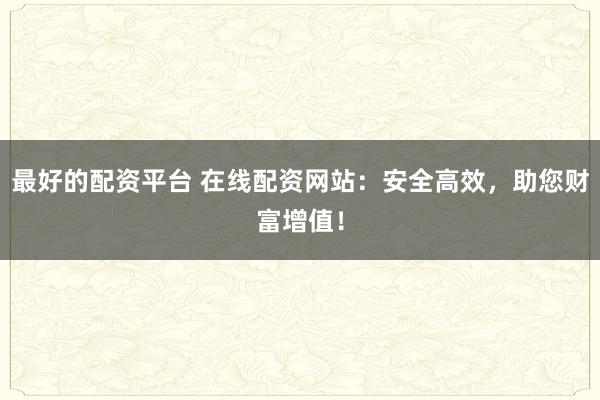 最好的配资平台 在线配资网站：安全高效，助您财富增值！