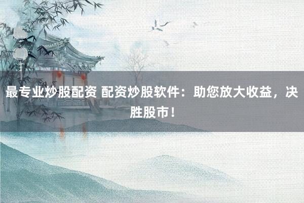 最专业炒股配资 配资炒股软件：助您放大收益，决胜股市！