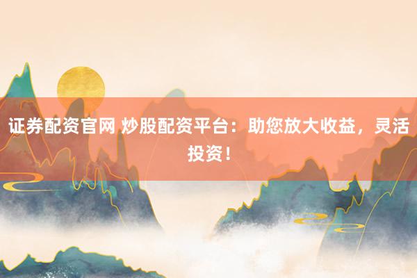 证券配资官网 炒股配资平台：助您放大收益，灵活投资！