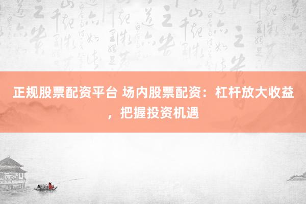 正规股票配资平台 场内股票配资:杠杆放大收益,把握投资机遇