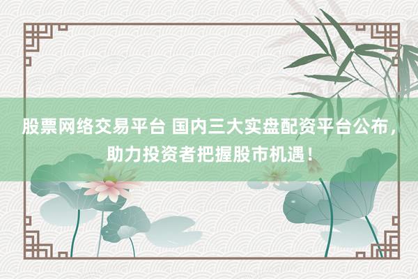 股票网络交易平台 国内三大实盘配资平台公布,助力投资者把握股市机遇!