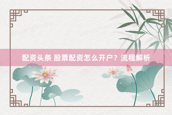 配资头条 股票配资怎么开户？流程解析