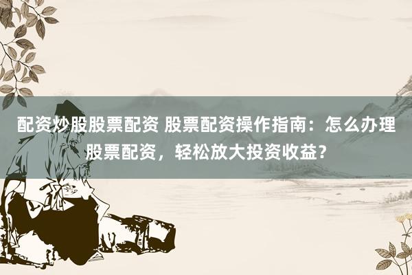 配资炒股股票配资 股票配资操作指南：怎么办理股票配资，轻松放大投资收益？