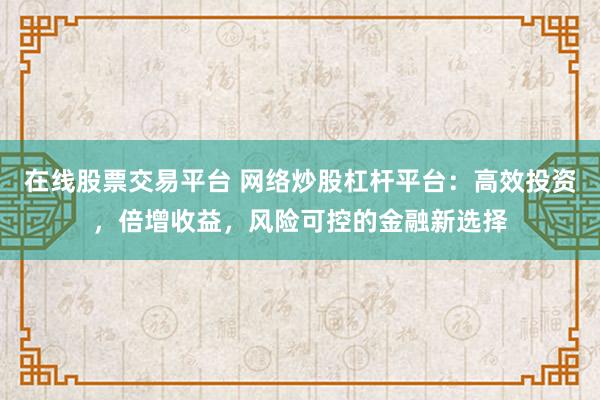 在线股票交易平台 网络炒股杠杆平台：高效投资，倍增收益，风险可控的金融新选择