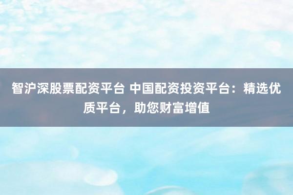 智沪深股票配资平台 中国配资投资平台：精选优质平台，助您财富增值