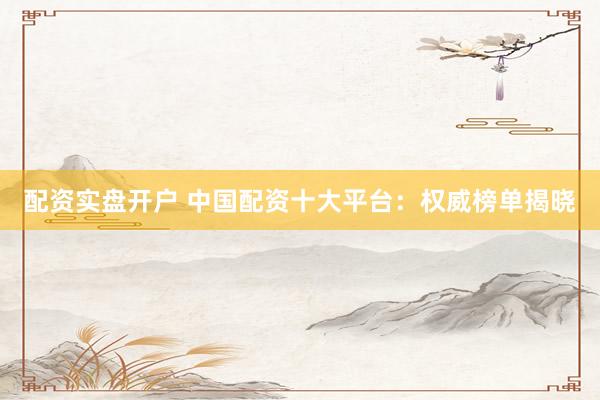 配资实盘开户 中国配资十大平台：权威榜单揭晓