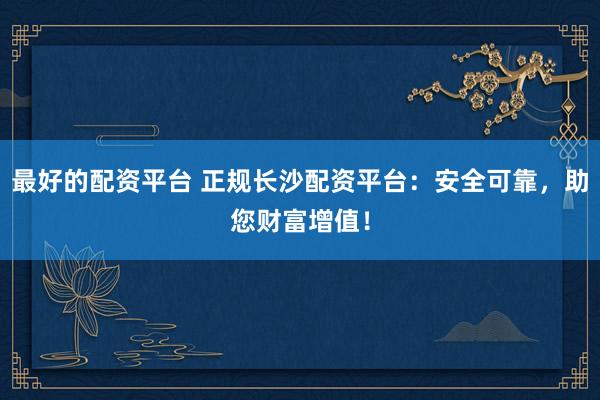 最好的配资平台 正规长沙配资平台：安全可靠，助您财富增值！