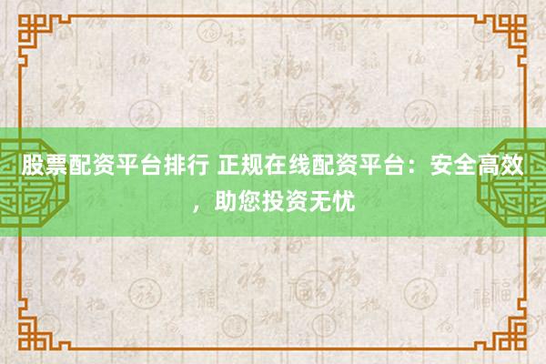 股票配资平台排行 正规在线配资平台：安全高效，助您投资无忧