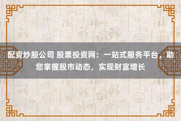 配资炒股公司 股票投资网：一站式服务平台，助您掌握股市动态，实现财富增长