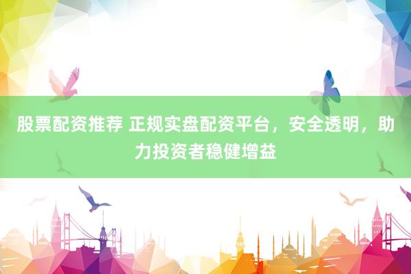股票配资推荐 正规实盘配资平台，安全透明，助力投资者稳健增益