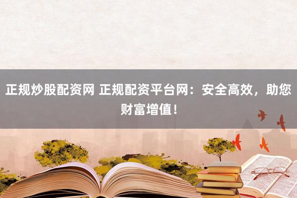 正规炒股配资网 正规配资平台网：安全高效，助您财富增值！