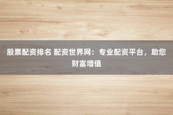 股票配资排名 配资世界网：专业配资平台，助您财富增值