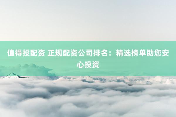 值得投配资 正规配资公司排名：精选榜单助您安心投资