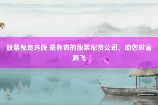 股票配资选股 最靠谱的股票配资公司，助您财富腾飞