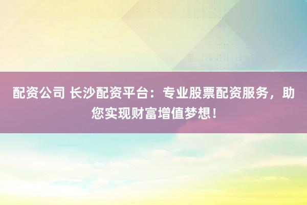 配资公司 长沙配资平台：专业股票配资服务，助您实现财富增值梦想！