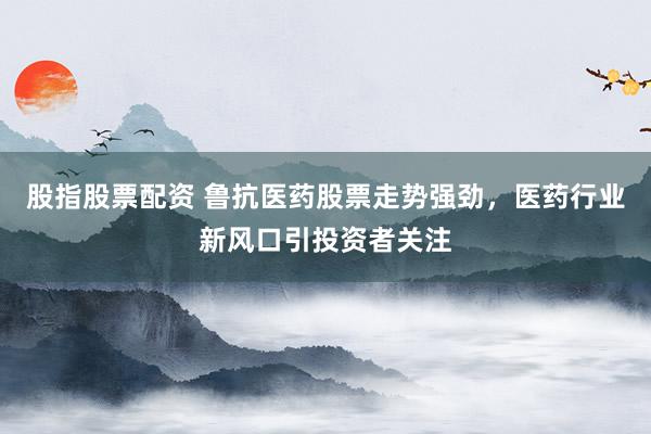 股指股票配资 鲁抗医药股票走势强劲，医药行业新风口引投资者关注