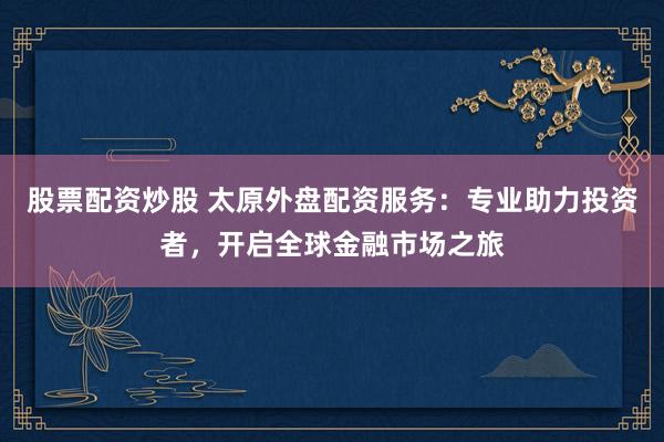 股票配资炒股 太原外盘配资服务：专业助力投资者，开启全球金融市场之旅