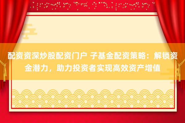 配资资深炒股配资门户 子基金配资策略：解锁资金潜力，助力投资者实现高效资产增值
