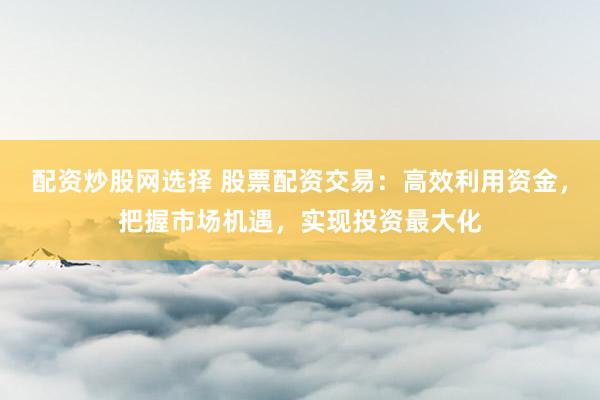 配资炒股网选择 股票配资交易：高效利用资金，把握市场机遇，实现投资最大化