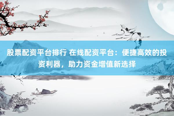 股票配资平台排行 在线配资平台：便捷高效的投资利器，助力资金增值新选择