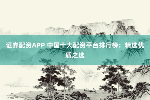 证券配资APP 中国十大配资平台排行榜：精选优质之选