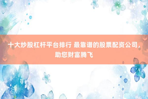 十大炒股杠杆平台排行 最靠谱的股票配资公司，助您财富腾飞