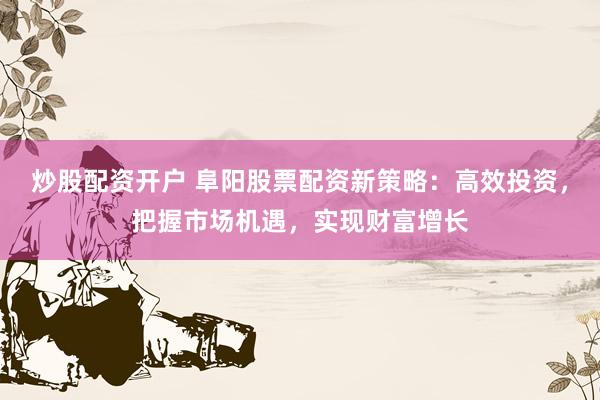 炒股配资开户 阜阳股票配资新策略：高效投资，把握市场机遇，实现财富增长