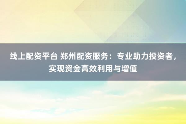 线上配资平台 郑州配资服务：专业助力投资者，实现资金高效利用与增值