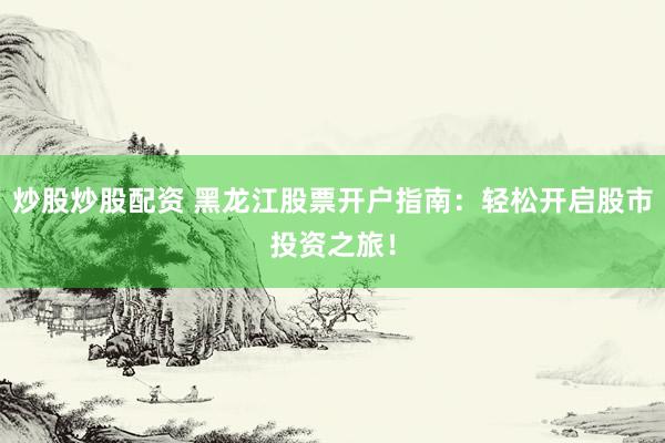 炒股炒股配资 黑龙江股票开户指南：轻松开启股市投资之旅！