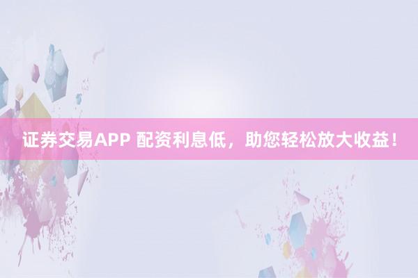 证券交易APP 配资利息低，助您轻松放大收益！