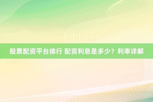 股票配资平台排行 配资利息是多少？利率详解