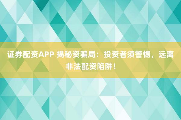 证券配资APP 揭秘资骗局：投资者须警惕，远离非法配资陷阱！