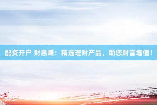 配资开户 财惠赚：精选理财产品，助您财富增值！