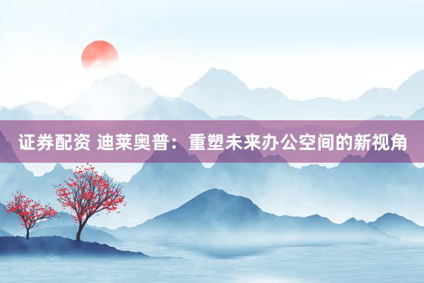 证券配资 迪莱奥普：重塑未来办公空间的新视角