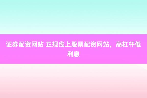证券配资网站 正规线上股票配资网站，高杠杆低利息
