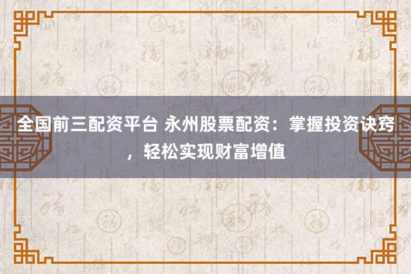 全国前三配资平台 永州股票配资：掌握投资诀窍，轻松实现财富增值