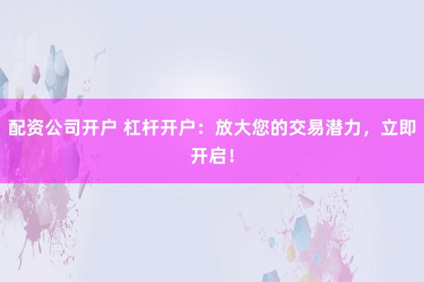 配资公司开户 杠杆开户：放大您的交易潜力，立即开启！