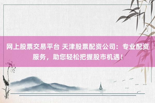 网上股票交易平台 天津股票配资公司：专业配资服务，助您轻松把握股市机遇！