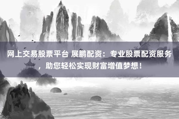 网上交易股票平台 展鹏配资：专业股票配资服务，助您轻松实现财富增值梦想！